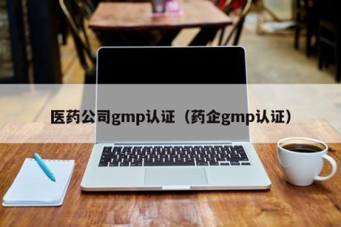医药公司gmp认证（药企gmp认证）