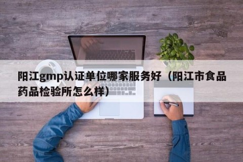 阳江gmp认证单位哪家服务好（阳江市食品药品检验所怎么样）