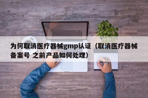 为何取消医疗器械gmp认证（取消医疗器械备案号 之前产品如何处理）