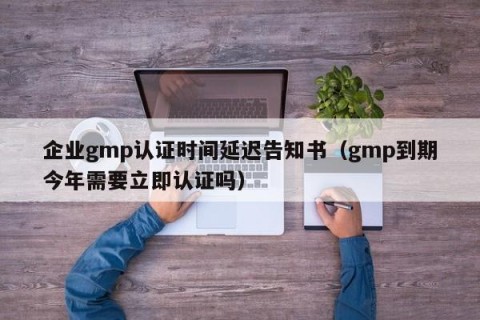 企业gmp认证时间延迟告知书（gmp到期今年需要立即认证吗）