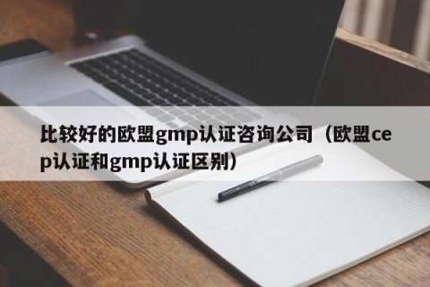 比较好的欧盟gmp认证咨询公司（欧盟cep认证和gmp认证区别）