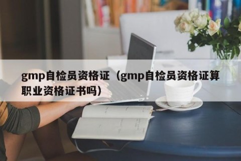 gmp自检员资格证（gmp自检员资格证算职业资格证书吗）
