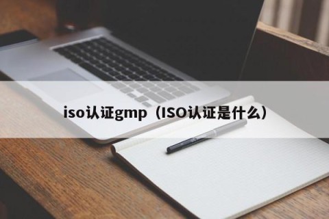 iso认证gmp（ISO认证是什么）