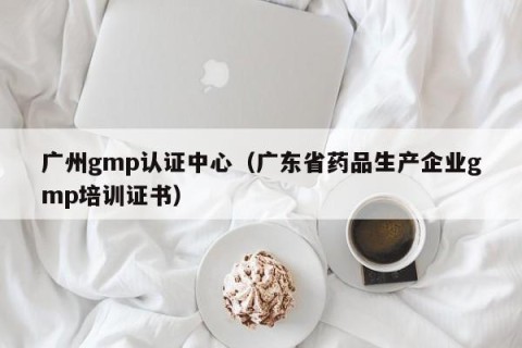 广州gmp认证中心（广东省药品生产企业gmp培训证书）