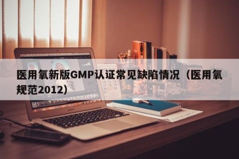 医用氧新版GMP认证常见缺陷情况（医用氧规范2012）