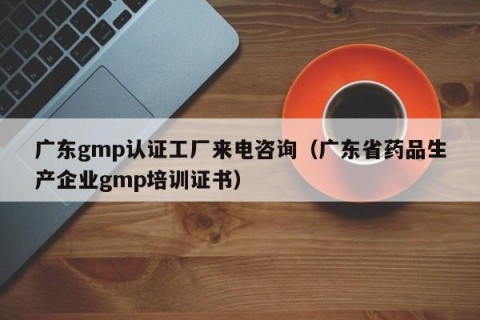 广东gmp认证工厂来电咨询（广东省药品生产企业gmp培训证书）