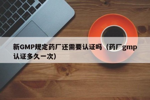 新GMP规定药厂还需要认证吗（药厂gmp认证多久一次）