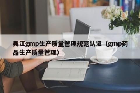 吴江gmp生产质量管理规范认证（gmp药品生产质量管理）