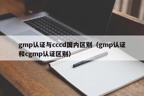 gmp认证与cccd国内区别（gmp认证和cgmp认证区别）