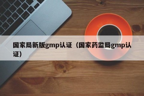 国家局新版gmp认证（国家药监局gmp认证）