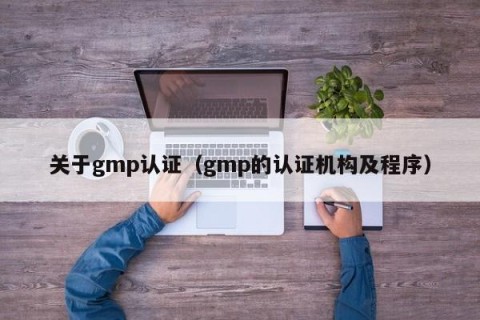 关于gmp认证（gmp的认证机构及程序）