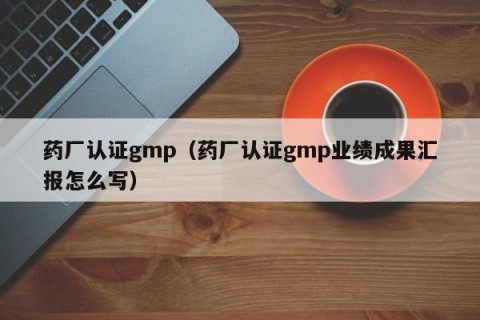 药厂认证gmp（药厂认证gmp业绩成果汇报怎么写）