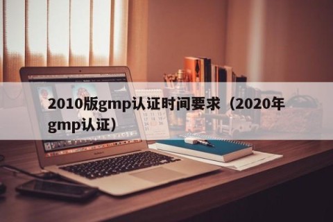 2010版gmp认证时间要求（2020年gmp认证）