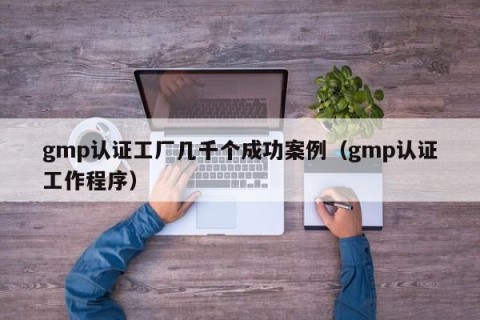 gmp认证工厂几千个成功案例（gmp认证工作程序）