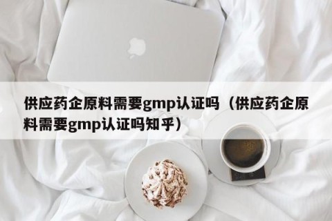 供应药企原料需要gmp认证吗（供应药企原料需要gmp认证吗知乎）