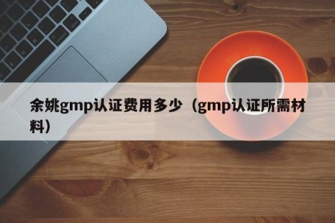 余姚gmp认证费用多少（gmp认证所需材料）