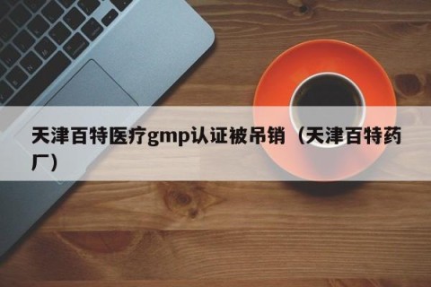 天津百特医疗gmp认证被吊销（天津百特药厂）