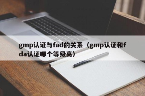 gmp认证与fad的关系（gmp认证和fda认证哪个等级高）