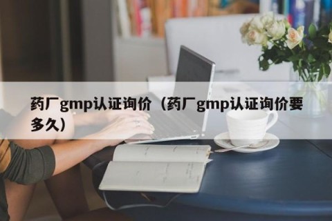 药厂gmp认证询价（药厂gmp认证询价要多久）