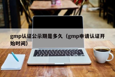 gmp认证公示期是多久（gmp申请认证开始时间）