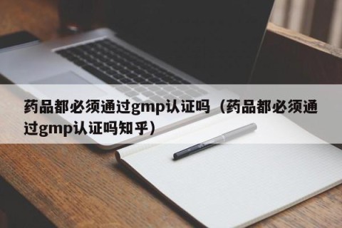 药品都必须通过gmp认证吗（药品都必须通过gmp认证吗知乎）