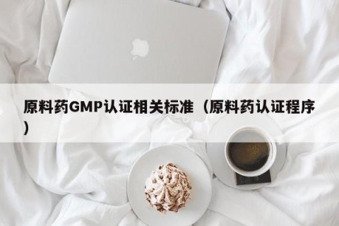 原料药GMP认证相关标准（原料药认证程序）
