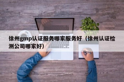 徐州gmp认证服务哪家服务好（徐州认证检测公司哪家好）