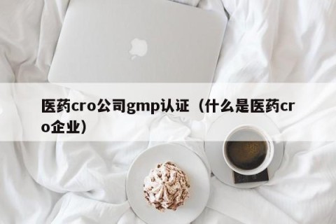 医药cro公司gmp认证（什么是医药cro企业）