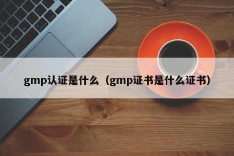 gmp认证是什么（gmp证书是什么证书）