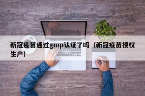 新冠疫苗通过gmp认证了吗（新冠疫苗授权生产）