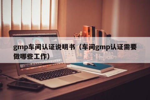 gmp车间认证说明书（车间gmp认证需要做哪些工作）