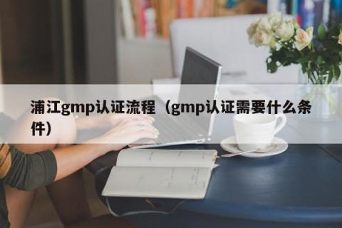 浦江gmp认证流程（gmp认证需要什么条件）