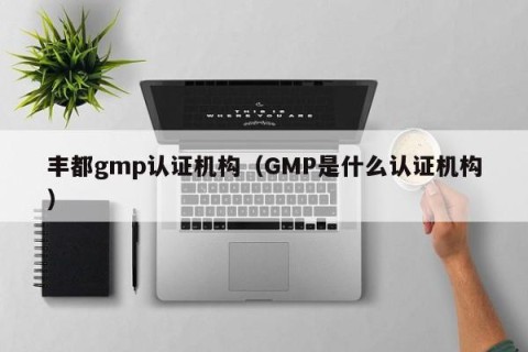 丰都gmp认证机构（GMP是什么认证机构）