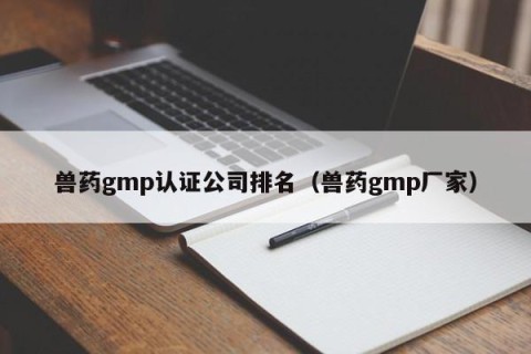 兽药gmp认证公司排名（兽药gmp厂家）