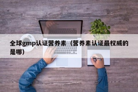 全球gmp认证营养素（营养素认证最权威的是哪）