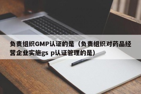 负责组织GMP认证的是（负责组织对药品经营企业实施gs p认证管理的是）