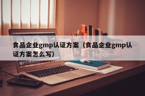 食品企业gmp认证方案（食品企业gmp认证方案怎么写）