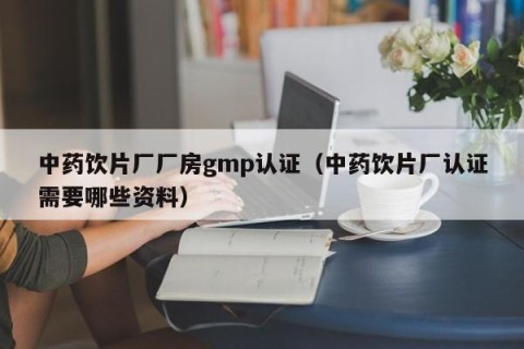 中药饮片厂厂房gmp认证（中药饮片厂认证需要哪些资料）