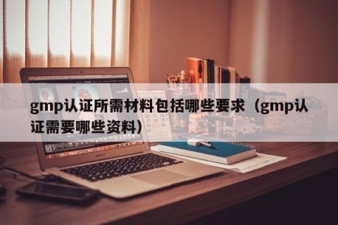 gmp认证所需材料包括哪些要求（gmp认证需要哪些资料）