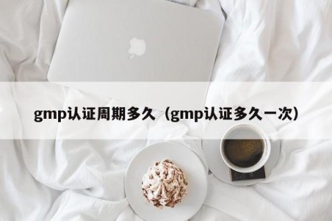 gmp认证周期多久（gmp认证多久一次）