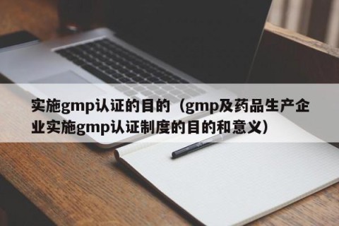 实施gmp认证的目的（gmp及药品生产企业实施gmp认证制度的目的和意义）
