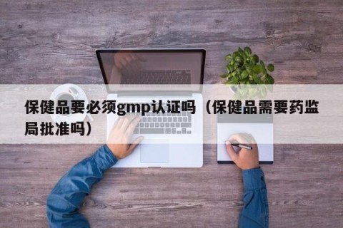 保健品要必须gmp认证吗（保健品需要药监局批准吗）