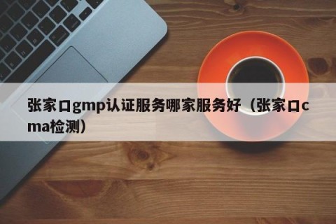 张家口gmp认证服务哪家服务好（张家口cma检测）
