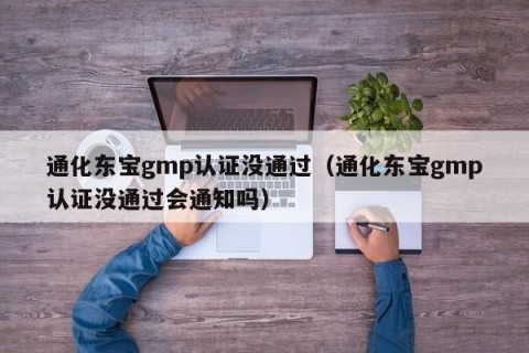 通化东宝gmp认证没通过（通化东宝gmp认证没通过会通知吗）