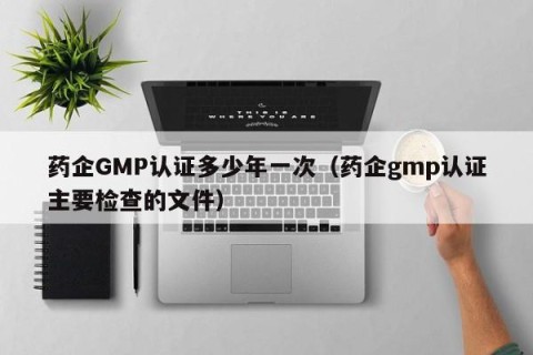 药企GMP认证多少年一次（药企gmp认证主要检查的文件）