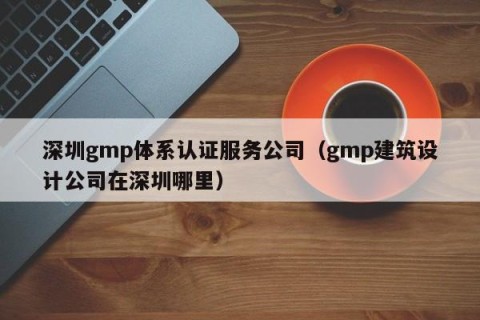 深圳gmp体系认证服务公司（gmp建筑设计公司在深圳哪里）