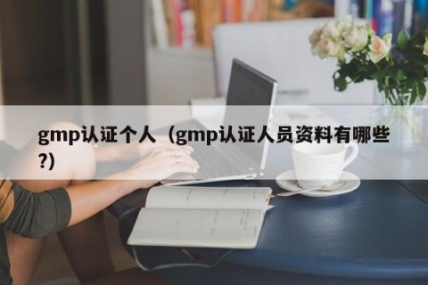 gmp认证个人（gmp认证人员资料有哪些?）