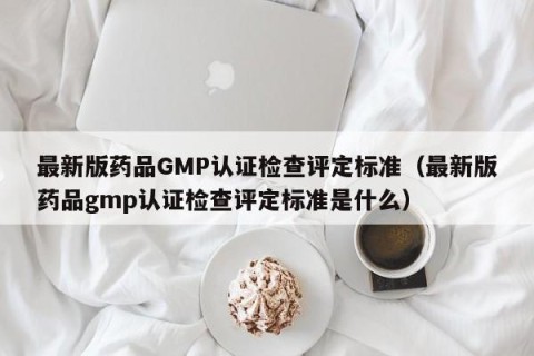 最新版药品GMP认证检查评定标准（最新版药品gmp认证检查评定标准是什么）