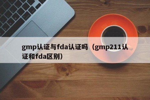 gmp认证与fda认证吗（gmp211认证和fda区别）