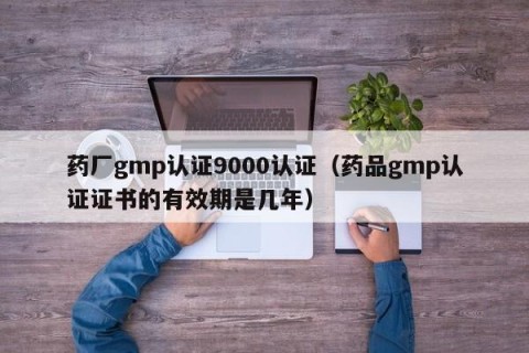 药厂gmp认证9000认证（药品gmp认证证书的有效期是几年）